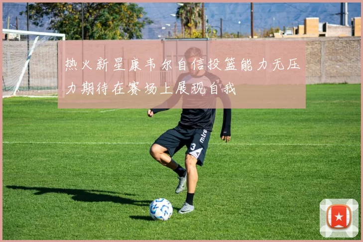 热火新星康韦尔自信投篮能力无压力期待在赛场上展现自我
