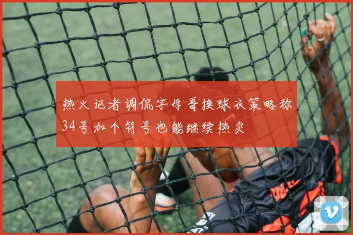 热火记者调侃字母哥换球衣策略称34号加个符号也能继续热卖