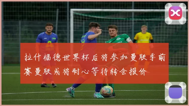 拉什福德世界杯后将参加曼联季前赛曼联或将耐心等待转会报价