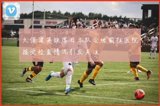 久保建英缺席日本队合练前往医院接受检查情况引发关注