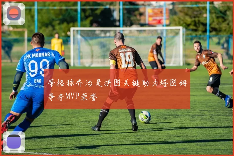蒂格称乔治是拼图关键助力塔图姆争夺MVP荣誉