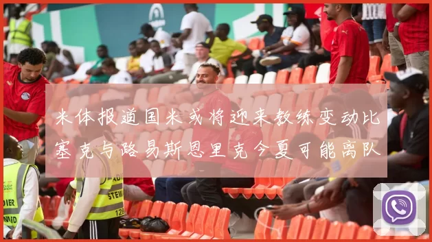 米体报道国米或将迎来教练变动比塞克与路易斯恩里克今夏可能离队